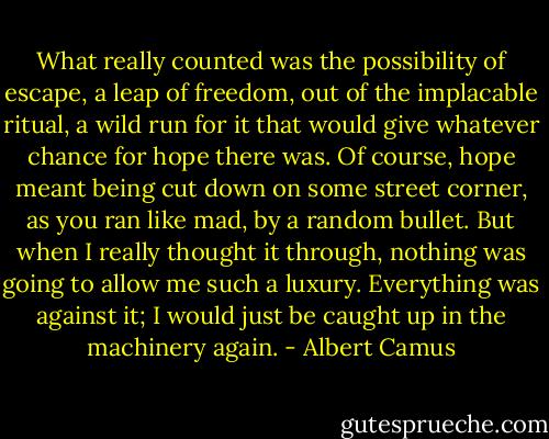 What really counted was the possibility of escape, a leap of freedom, out of the implacable ritual, a wild run for it that would give whatever chance for hope there was. Of course, hope meant being cut down on some street corner, as you ran like mad, by a random bullet. But when I really thought it through, nothing was going to allow me such a luxury. Everything was against it; I would just be caught up in the machinery again. - Albert Camus