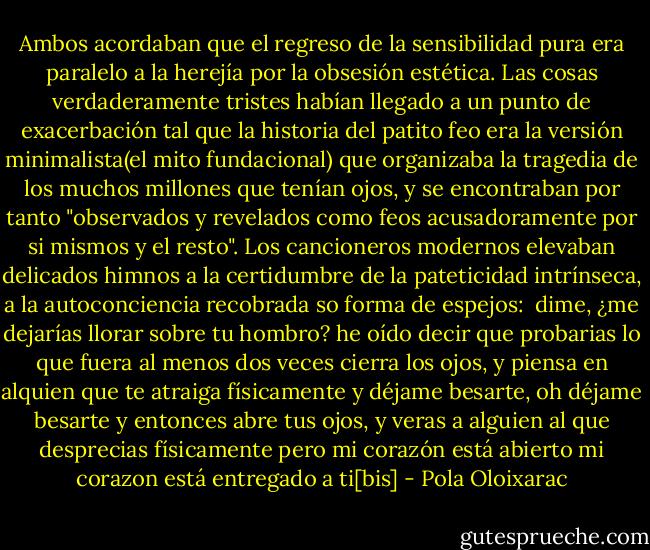 Ambos acordaban que el regreso de la sensibilidad pura era paralelo a la herejía por la obsesión estética. Las cosas verdaderamente tristes habían llegado a un punto de exacerbación tal que la historia del patito feo era la versión minimalista(el mito fundacional) que organizaba la tragedia de los muchos millones que tenían ojos, y se encontraban por tanto "observados y revelados como feos acusadoramente por si mismos y el resto". Los cancioneros modernos elevaban delicados himnos a la certidumbre de la pateticidad intrínseca, a la autoconciencia recobrada so forma de espejos:<br /><br />dime, ¿me dejarías llorar sobre tu hombro?<br />he oído decir que probarias lo que fuera al menos dos veces<br />cierra los ojos, y piensa en alquien que te atraiga físicamente<br />y déjame besarte, oh déjame besarte<br />y entonces abre tus ojos, y veras a alguien al que<br />desprecias físicamente<br />pero mi corazón está abierto<br />mi corazon está entregado a ti[bis] - Pola Oloixarac