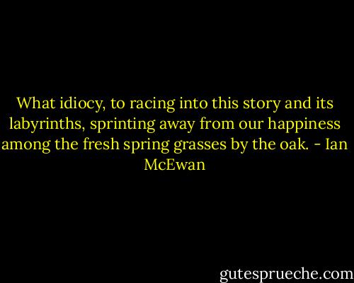 What idiocy, to racing into this story and its labyrinths, sprinting away from our happiness among the fresh spring grasses by the oak. - Ian McEwan