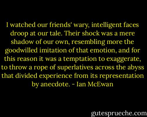 I watched our friends' wary, intelligent faces droop at our tale. Their shock was a mere shadow of our own, resembling more the goodwilled imitation of that emotion, and for this reason it was a temptation to exaggerate, to throw a rope of superlatives across the abyss that divided experience from its representation by anecdote. - Ian McEwan