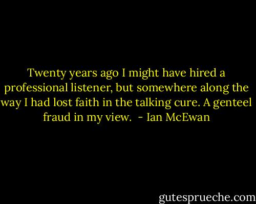 Twenty years ago I might have hired a professional listener, but somewhere along the way I had lost faith in the talking cure. A genteel fraud in my view.  - Ian McEwan