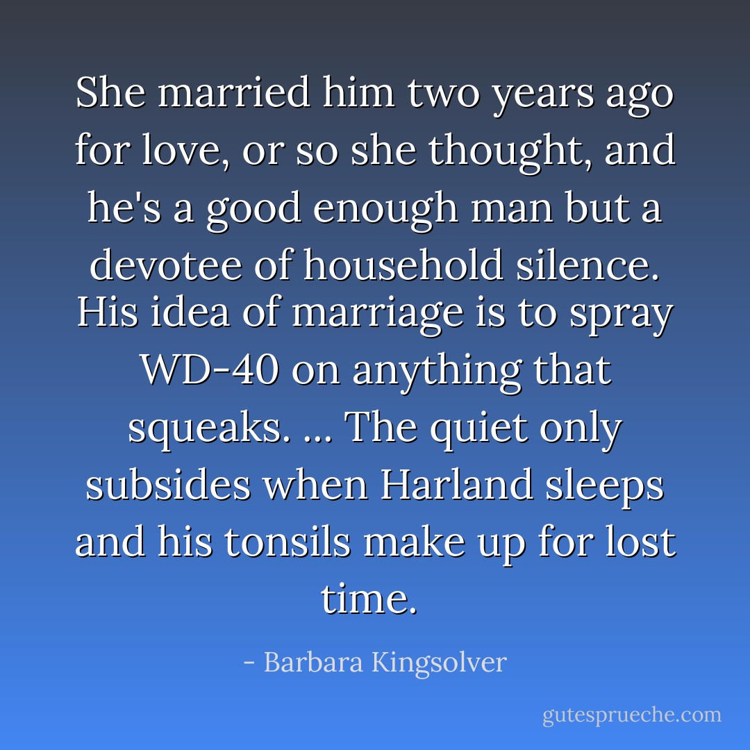 She married him two years ago for love, or so she thought, and he's a good enough man but a devotee of household silence. His idea of marriage is to spray WD-40 on anything that squeaks. ... The quiet only subsides when Harland sleeps and his tonsils make up for lost time.  - Barbara Kingsolver