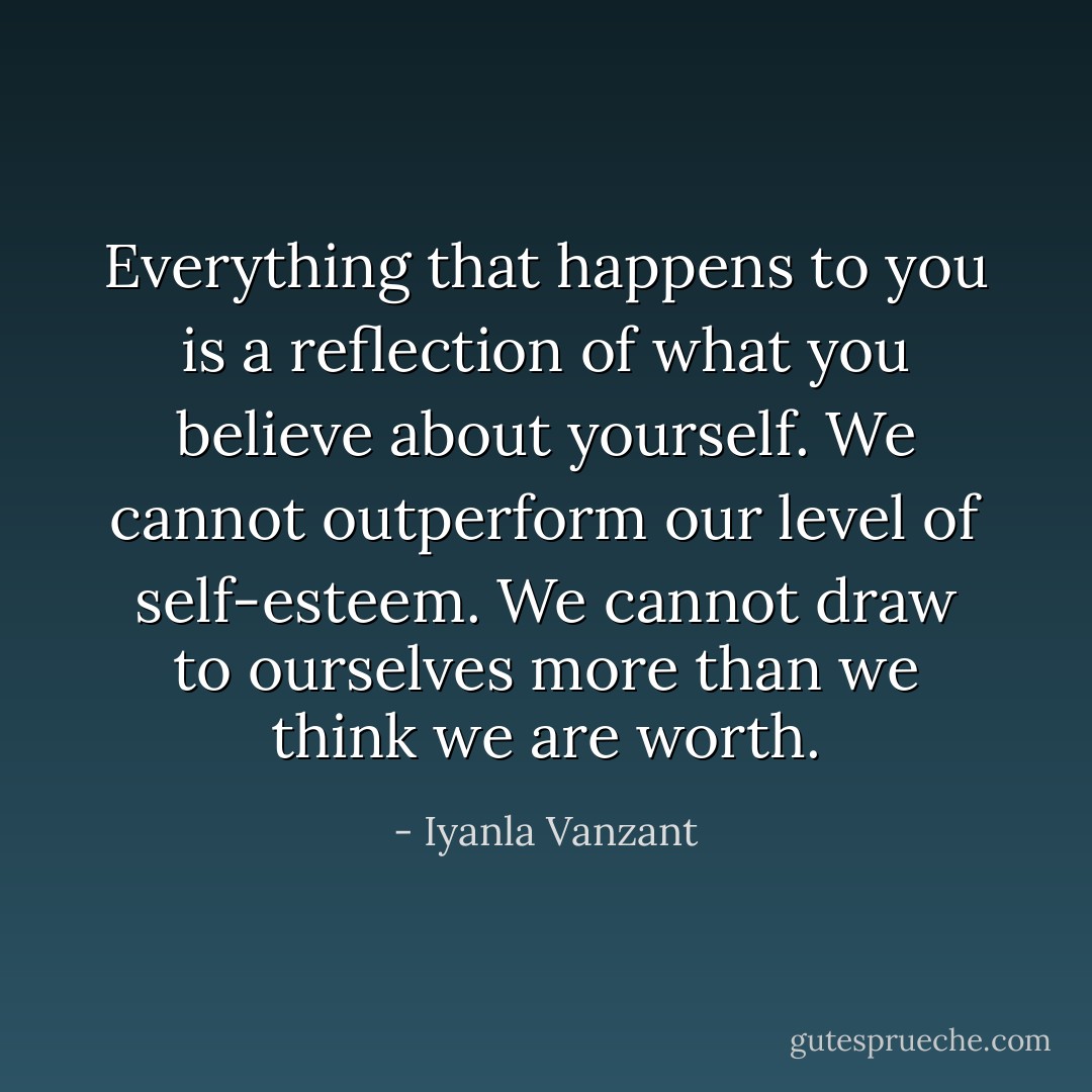 Everything that happens to you is a reflection of what you believe about yourself. We cannot outperform our level of self-esteem. We cannot draw to ourselves more than we think we are worth. - Iyanla Vanzant