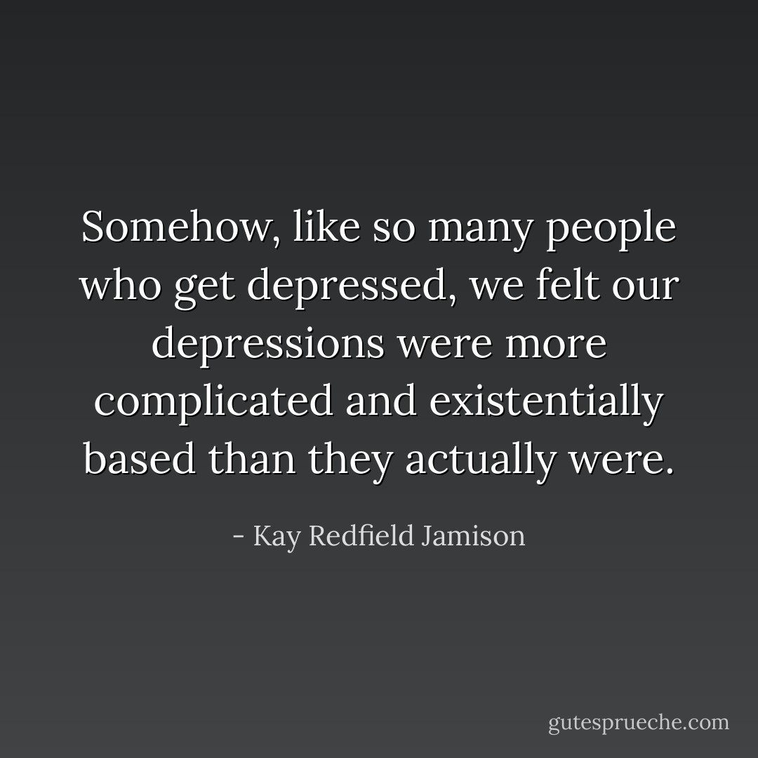 Somehow, like so many people who get depressed, we felt our depressions were more complicated and existentially based than they actually were. - Kay Redfield Jamison