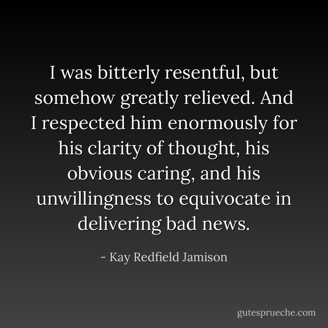 I was bitterly resentful, but somehow greatly relieved. And I respected him enormously for his clarity of thought, his obvious caring, and his unwillingness to equivocate in delivering bad news. - Kay Redfield Jamison