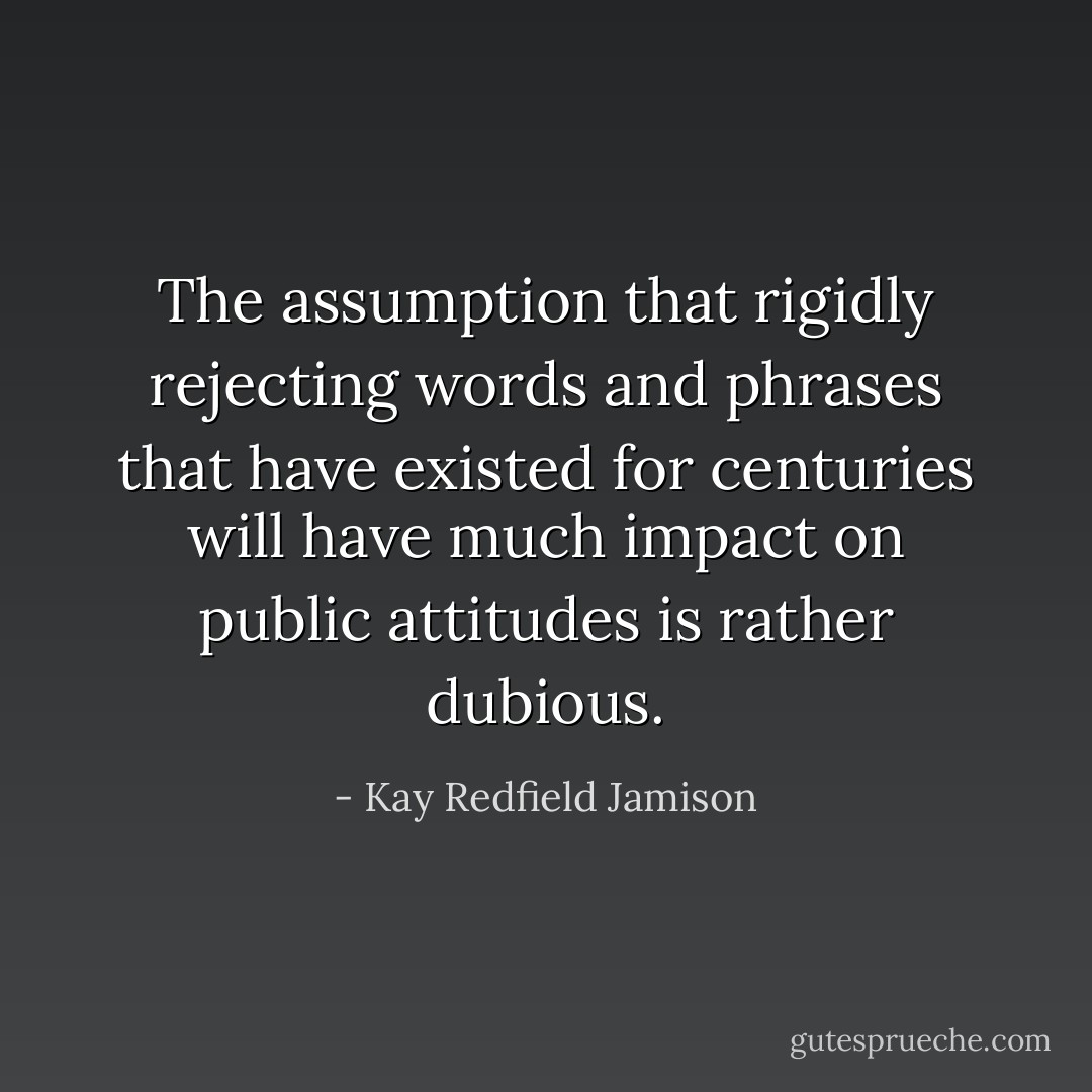 The assumption that rigidly rejecting words and phrases that have existed for centuries will have much impact on public attitudes is rather dubious. - Kay Redfield Jamison