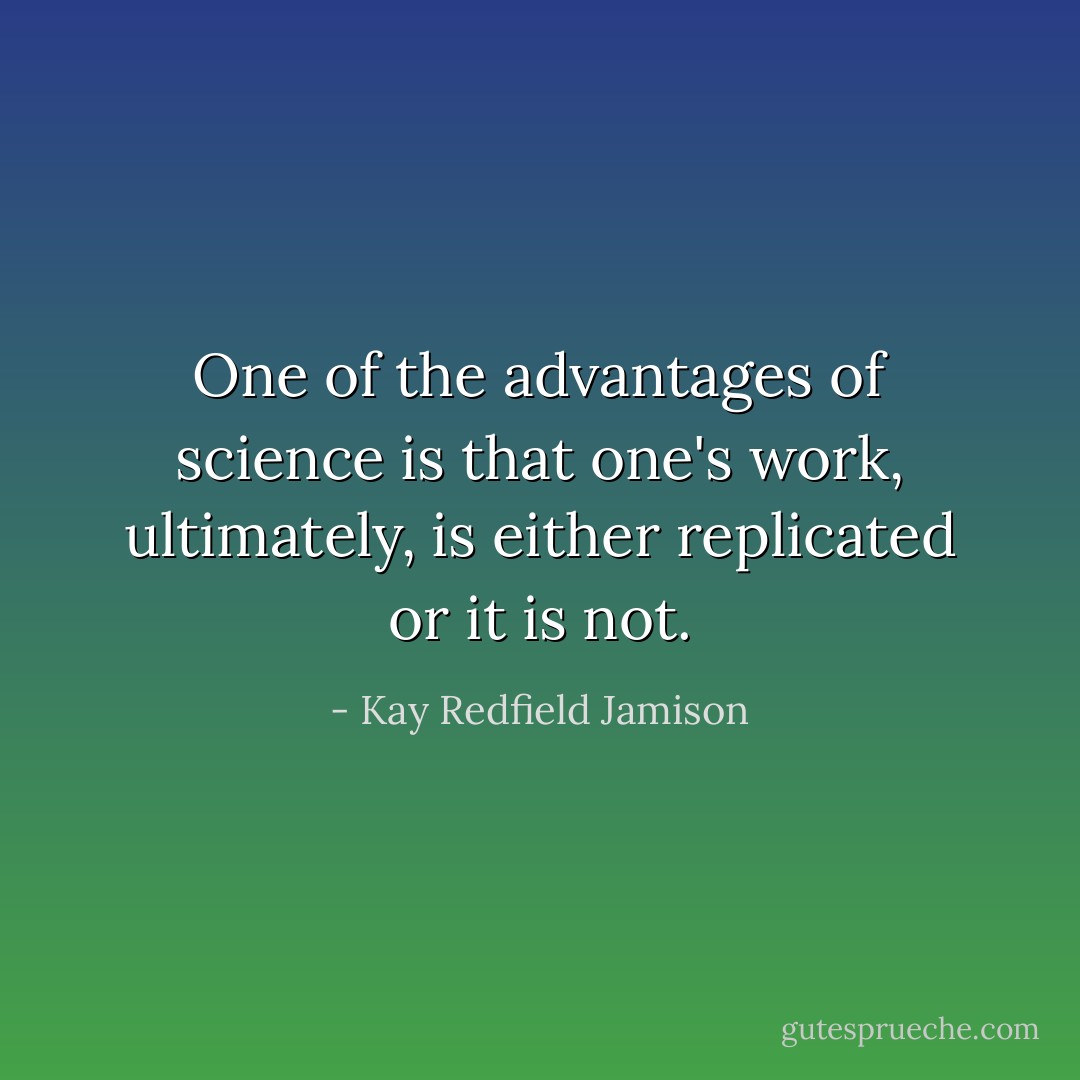 One of the advantages of science is that one's work, ultimately, is either replicated or it is not. - Kay Redfield Jamison