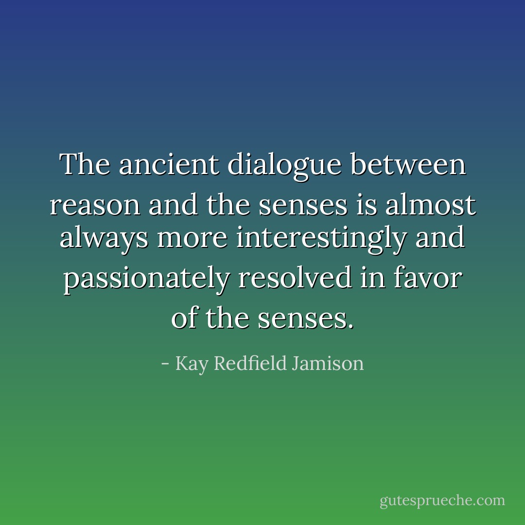 The ancient dialogue between reason and the senses is almost always more interestingly and passionately resolved in favor of the senses. - Kay Redfield Jamison