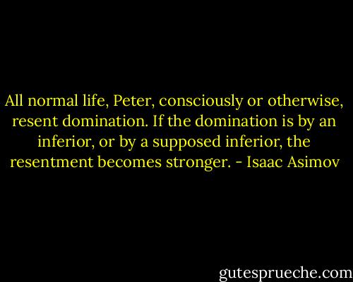 All normal life, Peter, consciously or otherwise, resent domination. If the domination is by an inferior, or by a supposed inferior, the resentment becomes stronger. - Isaac Asimov