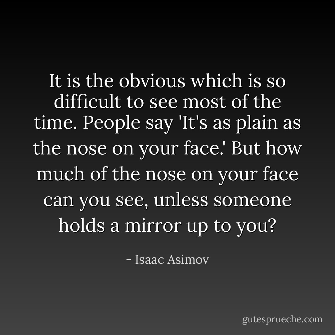 It is the obvious which is so difficult to see most of the time. People say 'It's as plain as the nose on your face.' But how much of the nose on your face can you see, unless someone holds a mirror up to you? - Isaac Asimov