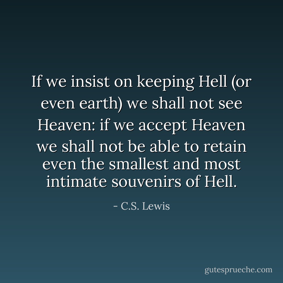 If we insist on keeping Hell (or even earth) we shall not see Heaven: if we accept Heaven we shall not be able to retain even the smallest and most intimate souvenirs of Hell. - C.S. Lewis