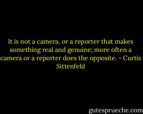 It is not a camera, or a reporter that makes something real and genuine; more often a camera or a reporter does the opposite. - Curtis Sittenfeld