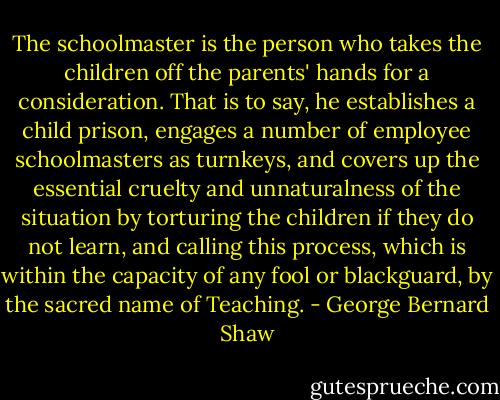 The schoolmaster is the person who takes the children off the parents' hands for a consideration. That is to say, he establishes a child prison, engages a number of employee schoolmasters as turnkeys, and covers up the essential cruelty and unnaturalness of the situation by torturing the children if they do not learn, and calling this process, which is within the capacity of any fool or blackguard, by the sacred name of Teaching. - George Bernard Shaw
