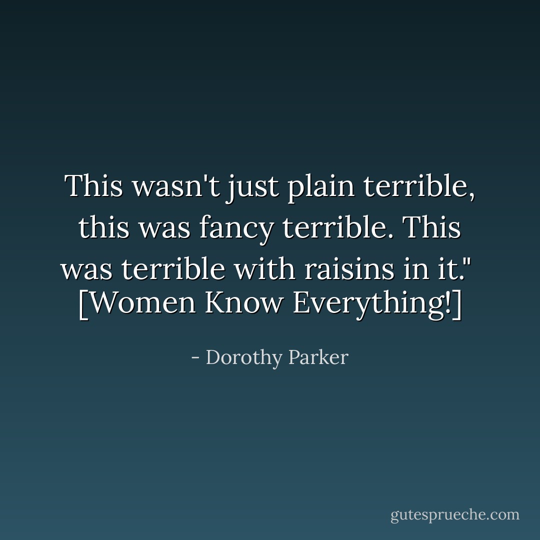 This wasn't just plain terrible, this was fancy terrible. This was terrible with raisins in it."<br /><br />[<i>Women Know Everything!</i>] - Dorothy Parker