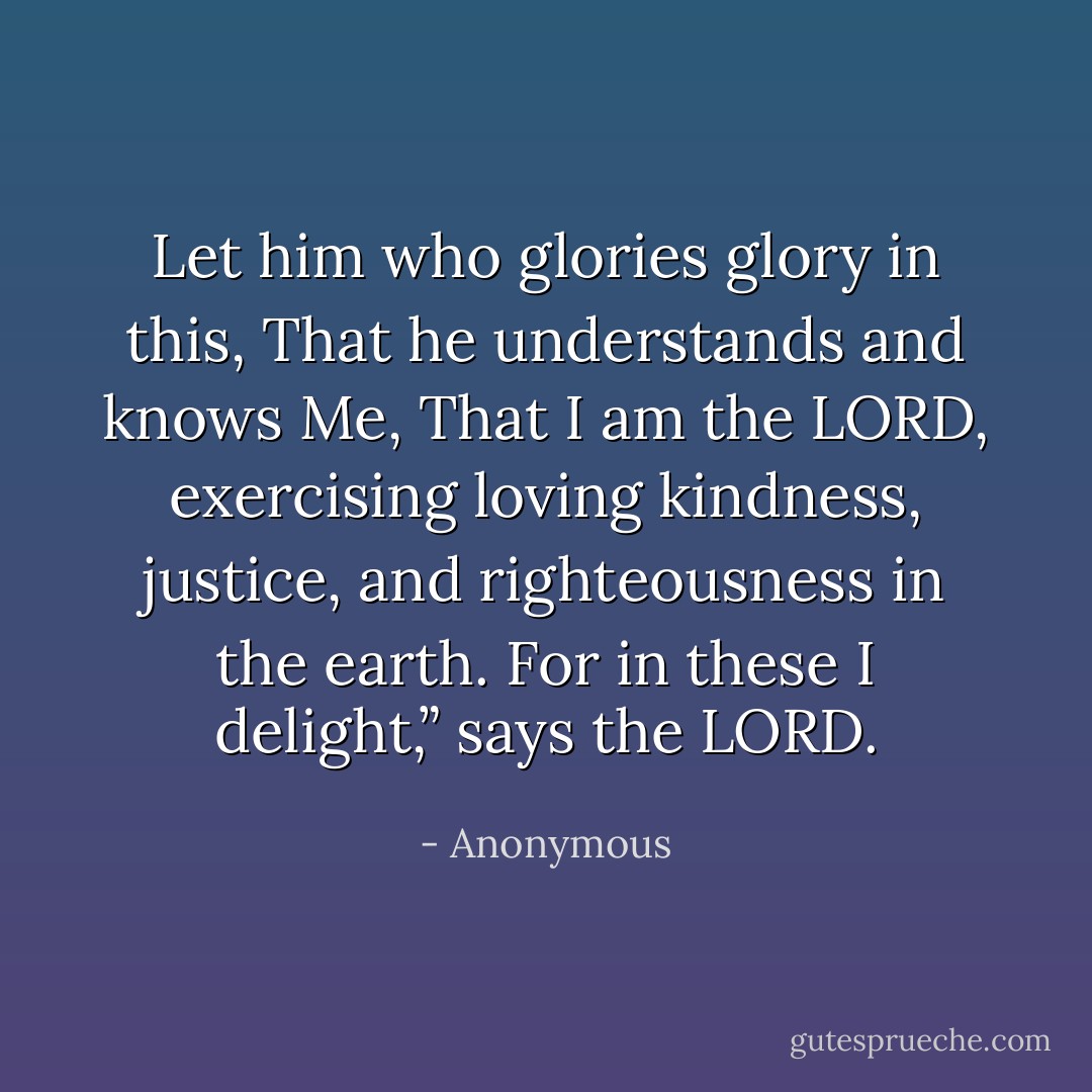Let him who glories glory in this, That he understands and knows Me, That I am the LORD, exercising loving kindness, justice, and righteousness in the earth. For in these I delight,” says the LORD. - Anonymous