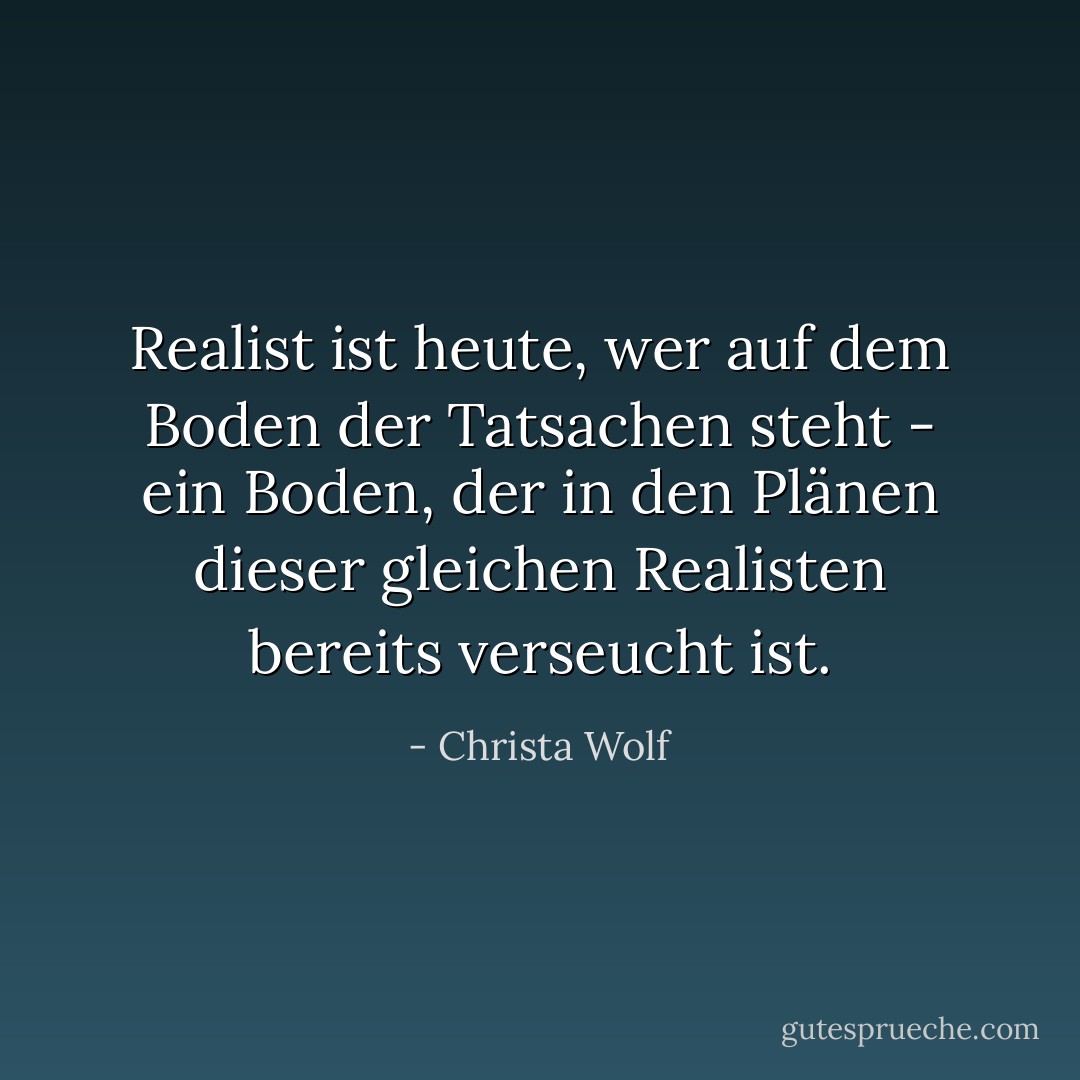 Realist ist heute, wer auf dem Boden der Tatsachen steht - ein Boden, der in den Plänen dieser gleichen Realisten bereits verseucht ist. - Christa Wolf