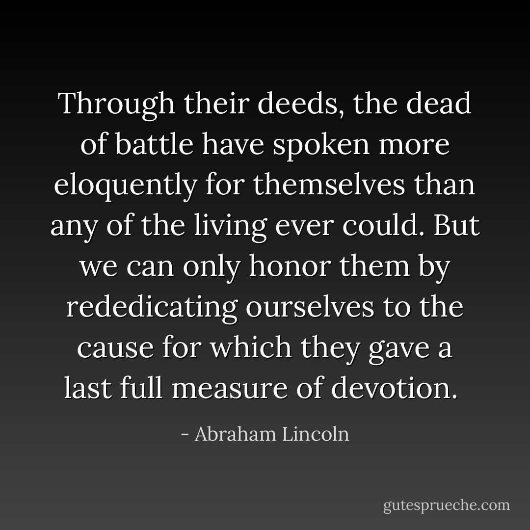Through their deeds, the dead of battle have spoken more eloquently for themselves than any of the living ever could. But we can only honor them by rededicating ourselves to the cause for which they gave a last full measure of devotion.  - Abraham Lincoln