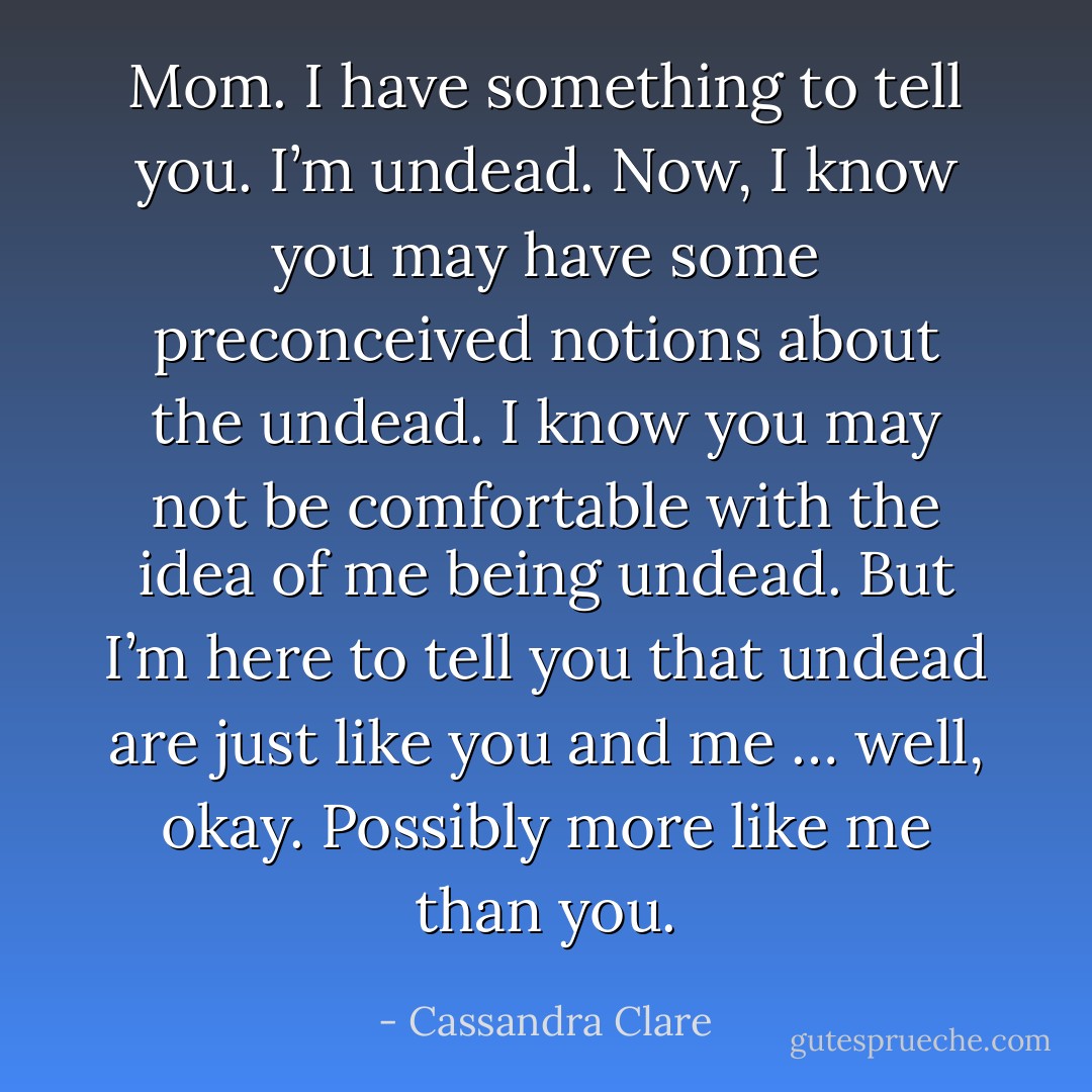 Mom. I have something to tell you. I’m undead. Now, I know you may have some preconceived notions about the undead. I know you may not be comfortable with the idea of me being undead. But I’m here to tell you that undead are just like you and me … well, okay. Possibly more like me than you. - Cassandra Clare