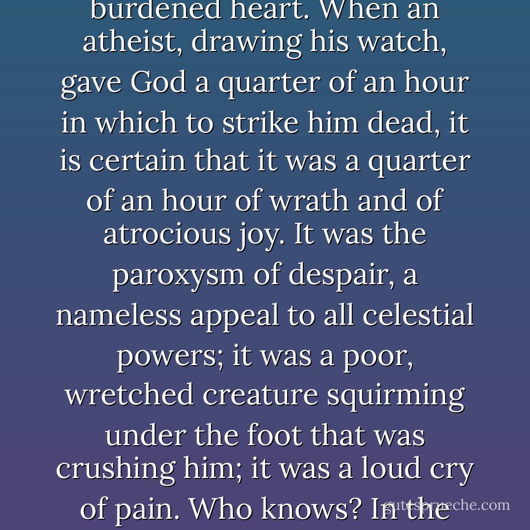 It is unfortunately true that there is in blasphemy a certain outlet which solaces the burdened heart. When an atheist, drawing his watch, gave God a quarter of an hour in which to strike him dead, it is certain that it was a quarter of an hour of wrath and of atrocious joy. It was the paroxysm of despair, a nameless appeal to all celestial powers; it was a poor, wretched creature squirming under the foot that was crushing him; it was a loud cry of pain. Who knows? In the eyes of Him who sees all things, it was perhaps a prayer.  - Alfred de Musset