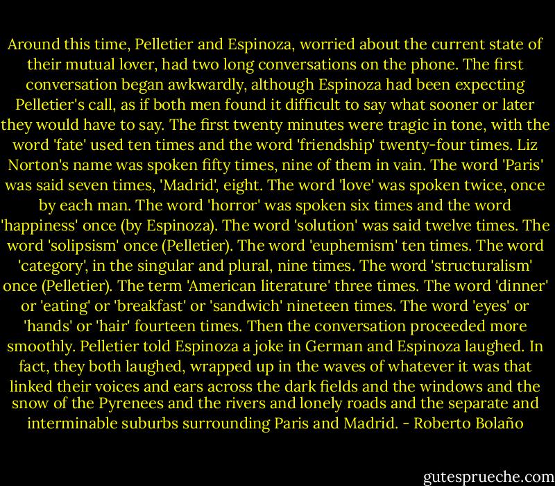 Around this time, Pelletier and Espinoza, worried about the current state of their mutual lover, had two long conversations on the phone. The first conversation began awkwardly, although Espinoza had been expecting Pelletier's call, as if both men found it difficult to say what sooner or later they would have to say. The first twenty minutes were tragic in tone, with the word 'fate' used ten times and the word 'friendship' twenty-four times. Liz Norton's name was spoken fifty times, nine of them in vain. The word 'Paris' was said seven times, 'Madrid', eight. The word 'love' was spoken twice, once by each man. The word 'horror' was spoken six times and the word 'happiness' once (by Espinoza). The word 'solution' was said twelve times. The word 'solipsism' once (Pelletier). The word 'euphemism' ten times. The word 'category', in the singular and plural, nine times. The word 'structuralism' once (Pelletier). The term 'American literature' three times. The word 'dinner' or 'eating' or 'breakfast' or 'sandwich' nineteen times. The word 'eyes' or 'hands' or 'hair' fourteen times. Then the conversation proceeded more smoothly. Pelletier told Espinoza a joke in German and Espinoza laughed. In fact, they both laughed, wrapped up in the waves of whatever it was that linked their voices and ears across the dark fields and the windows and the snow of the Pyrenees and the rivers and lonely roads and the separate and interminable suburbs surrounding Paris and Madrid. - Roberto Bolaño
