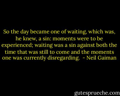 So the day became one of waiting, which was, he knew, a sin: moments were to be experienced; waiting was a sin against both the time that was still to come and the moments one was currently disregarding.  - Neil Gaiman