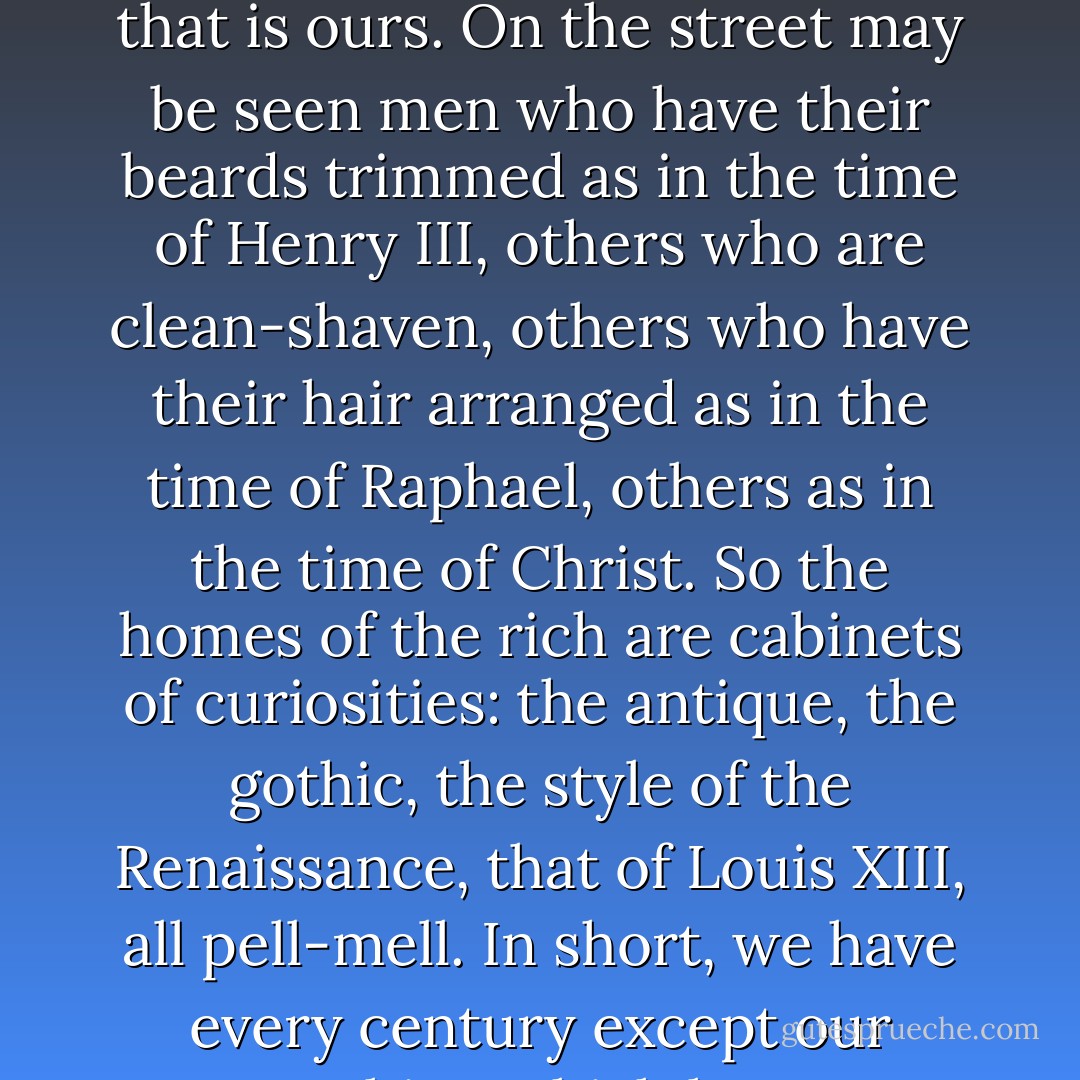 To give you an idea of my state of mind I can not do better than compare it to one of those rooms we see nowadays in which are collected and mingled the furniture of all times and countries. Our age has no impress of its own. We have impressed the seal of our time neither on our houses nor our gardens, nor on anything that is ours. On the street may be seen men who have their beards trimmed as in the time of Henry III, others who are clean-shaven, others who have their hair arranged as in the time of Raphael, others as in the time of Christ. So the homes of the rich are cabinets of curiosities: the antique, the gothic, the style of the Renaissance, that of Louis XIII, all pell-mell. In short, we have every century except our own—a thing which has never been seen at any other epoch: eclecticism is our taste; we take everything we find, this for beauty, that for utility, another for antiquity, still another for its ugliness even, so that we live surrounded by debris, as if the end of the world were at hand. - Alfred de Musset