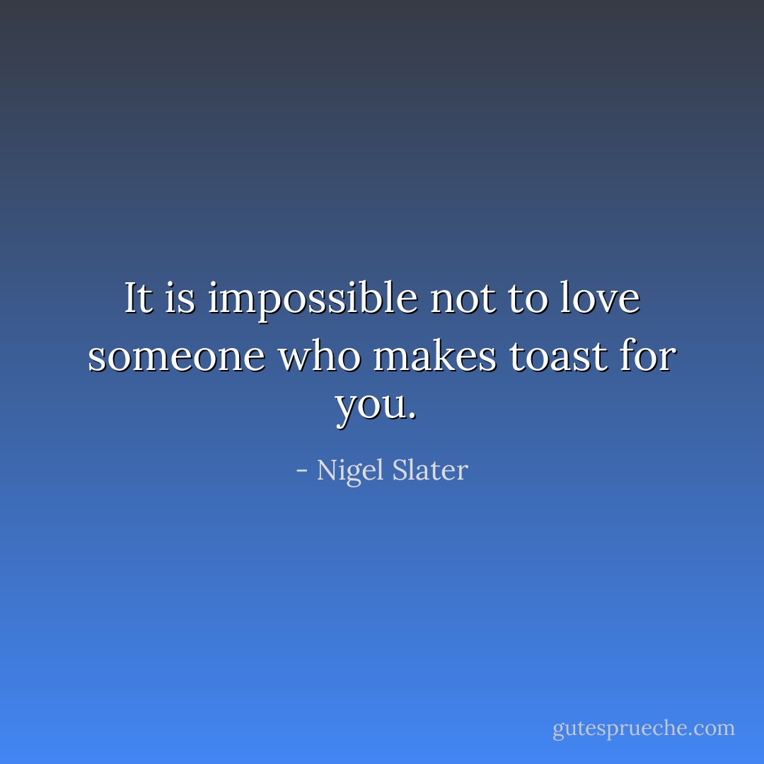 It is impossible not to love someone who makes toast for you.  - Nigel Slater