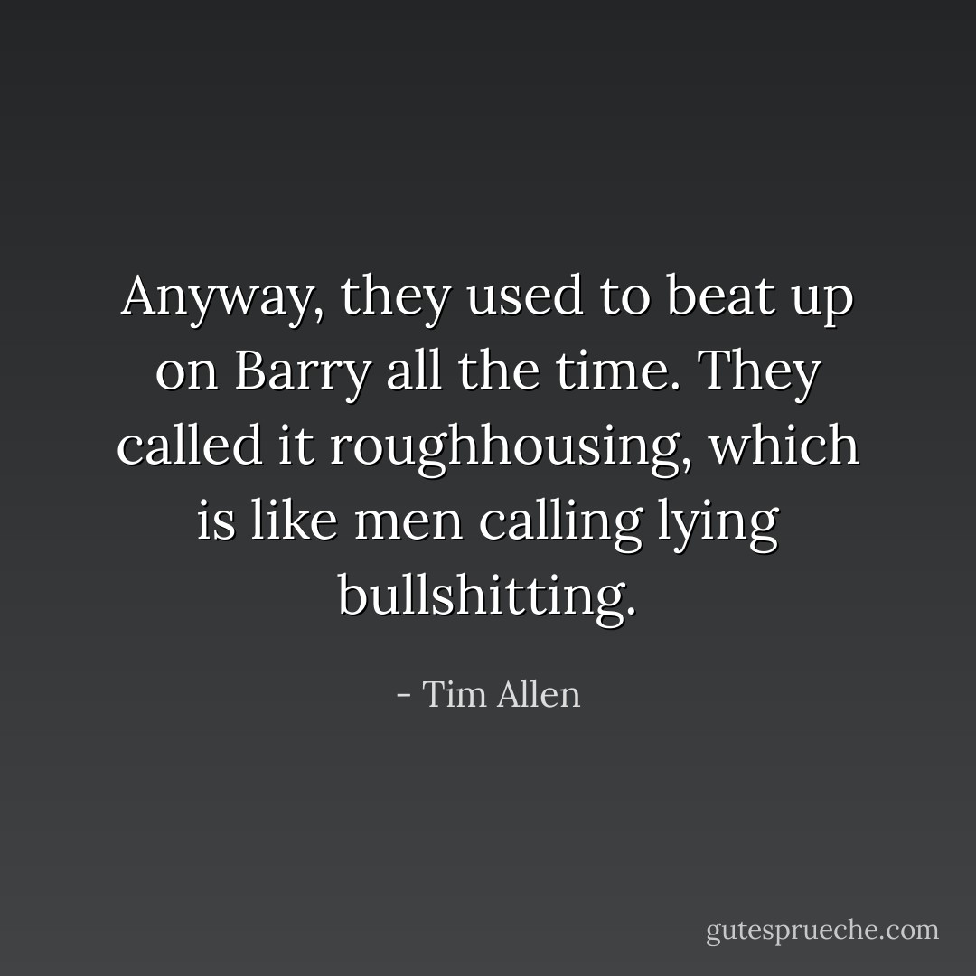 Anyway, they used to beat up on Barry all the time. They called it <i>roughhousing</i>, which is like men calling lying <i>bullshitting</i>. - Tim Allen