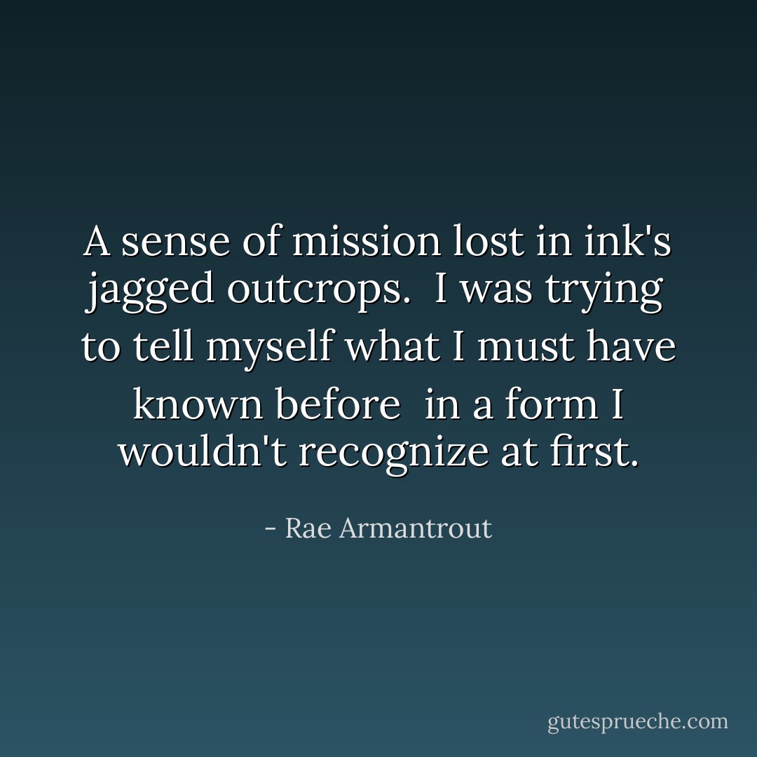 A sense of mission lost<br />in ink's<br />jagged outcrops.<br /><br />I was trying to tell myself<br />what I must have known<br />before<br /><br />in a form<br />I wouldn't recognize at first. - Rae Armantrout