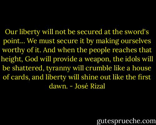 Our liberty will not be secured at the sword's point... We must secure it by making ourselves worthy of it. And when the people reaches that height, God will provide a weapon, the idols will be shattered, tyranny will crumble like a house of cards, and liberty will shine out like the first dawn. - José Rizal