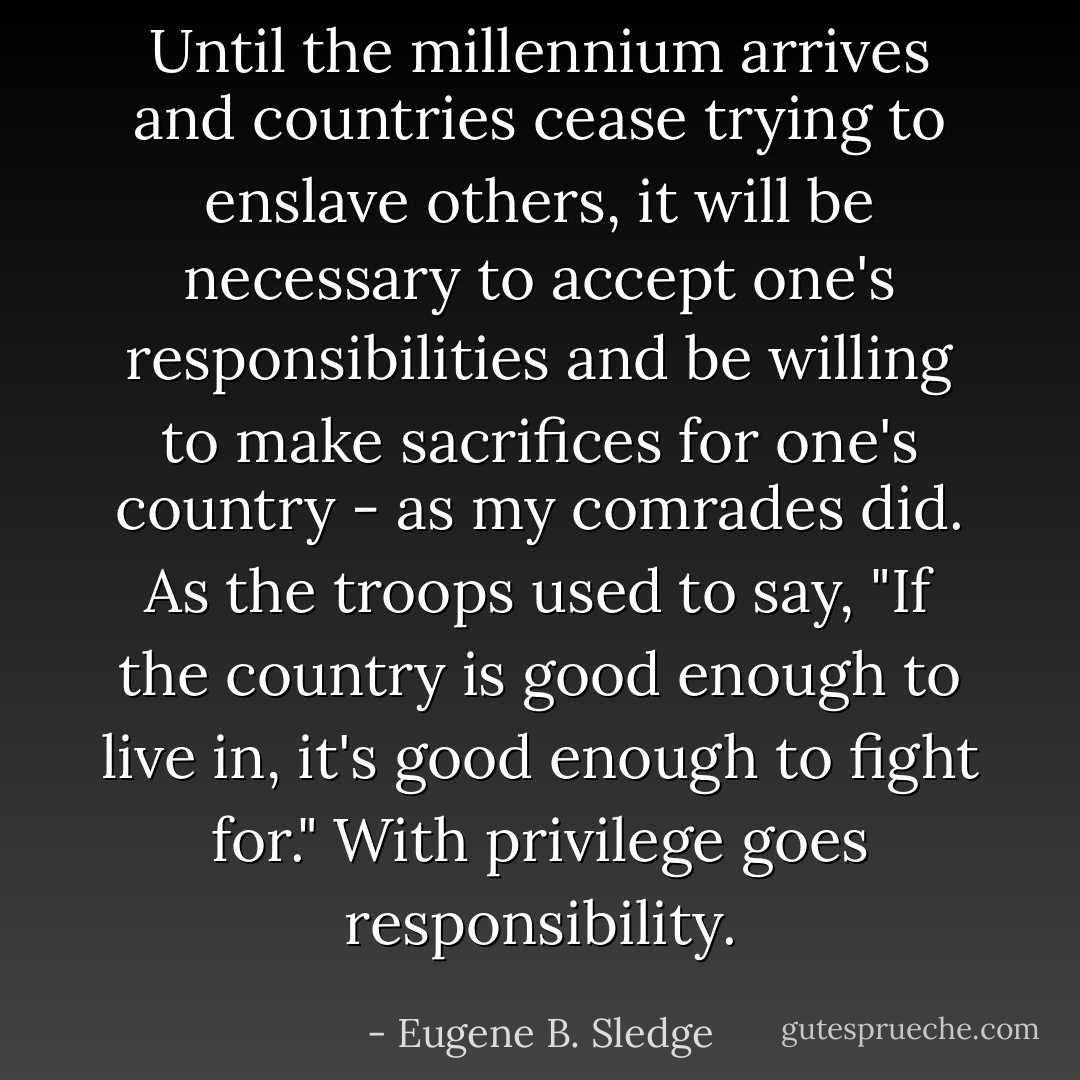 Until the millennium arrives and countries cease trying to enslave others, it will be necessary to accept one's responsibilities and be willing to make sacrifices for one's country - as my comrades did. As the troops used to say, "If the country is good enough to live in, it's good enough to fight for." With privilege goes responsibility. - Eugene B. Sledge
