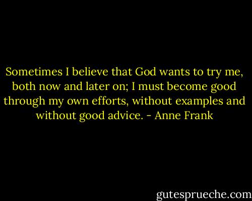 Sometimes I believe that God wants to try me, both now and later on; I must become good through my own efforts, without examples and without good advice. - Anne Frank
