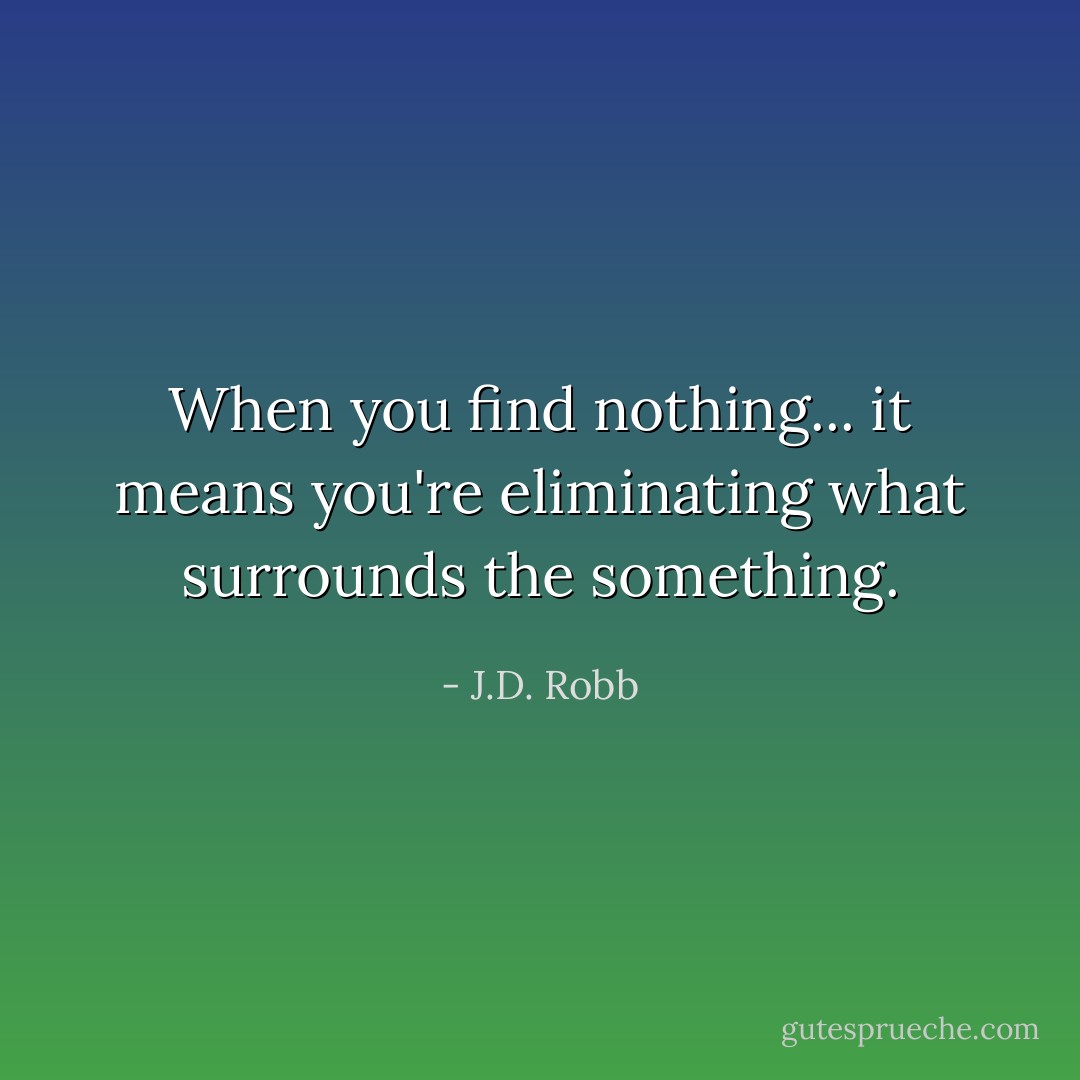 When you find nothing... it means you're eliminating what surrounds the something. - J.D. Robb