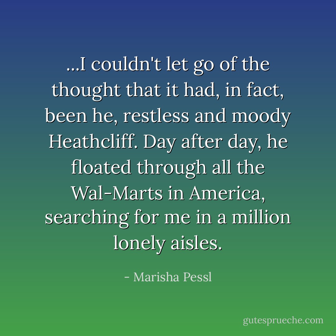 ...I couldn't let go of the thought that it had, in fact, been he, restless and moody Heathcliff. Day after day, he floated through all the Wal-Marts in America, searching for me in a million lonely aisles. - Marisha Pessl