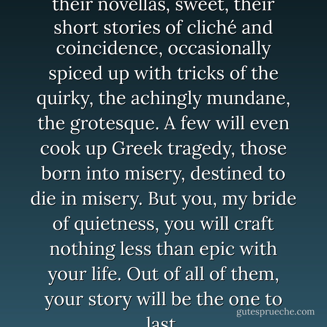 Those around you can have their novellas, sweet, their short stories of cliché and coincidence, occasionally spiced up with tricks of the quirky, the achingly mundane, the grotesque. A few will even cook up Greek tragedy, those born into misery, destined to die in misery. But you, my bride of quietness, you will craft nothing less than epic with your life. Out of all of them, your story will be the one to last. - Marisha Pessl