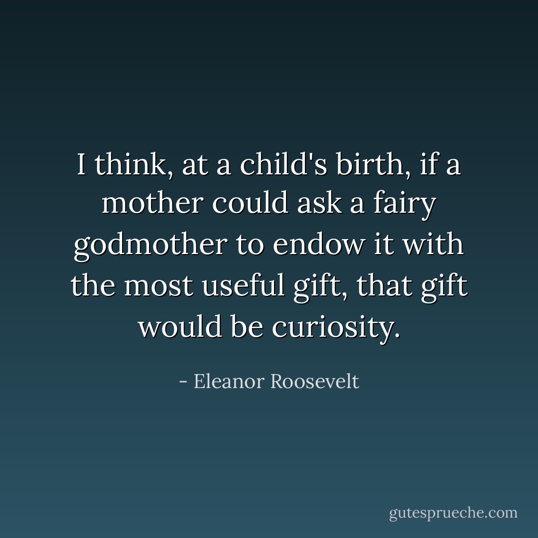 I think, at a child's birth, if a mother could ask a fairy godmother to endow it with the most useful gift, that gift would be curiosity. - Eleanor Roosevelt