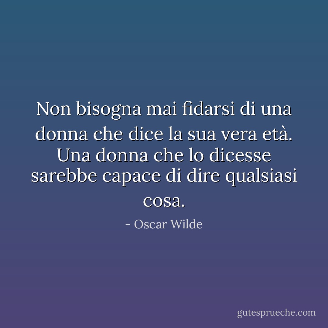 Non bisogna mai fidarsi di una donna che dice la sua vera età. Una donna che lo dicesse sarebbe capace di dire qualsiasi cosa. - Oscar Wilde