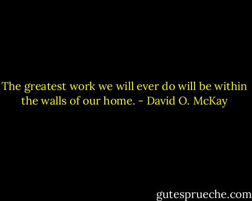 The greatest work we will ever do will be within the walls of our home. - David O. McKay
