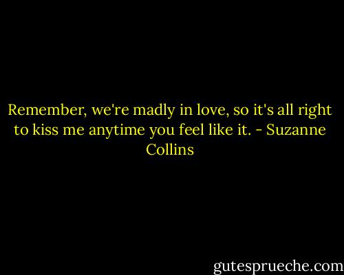 Remember, we're madly in love, so it's all right to kiss me anytime you feel like it. - Suzanne Collins