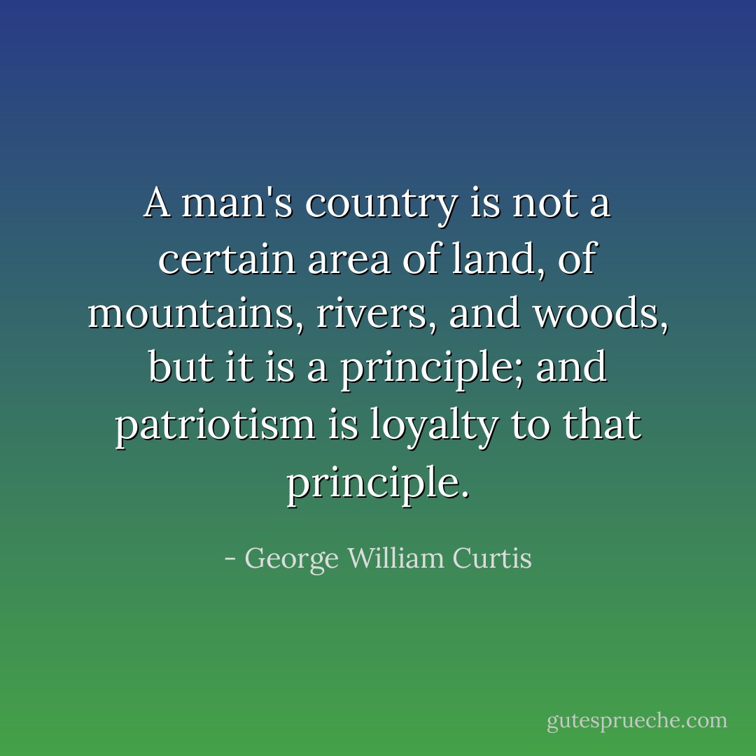 A man's country is not a certain area of land, of mountains, rivers, and woods, but it is a principle; and patriotism is loyalty to that principle. - George William Curtis