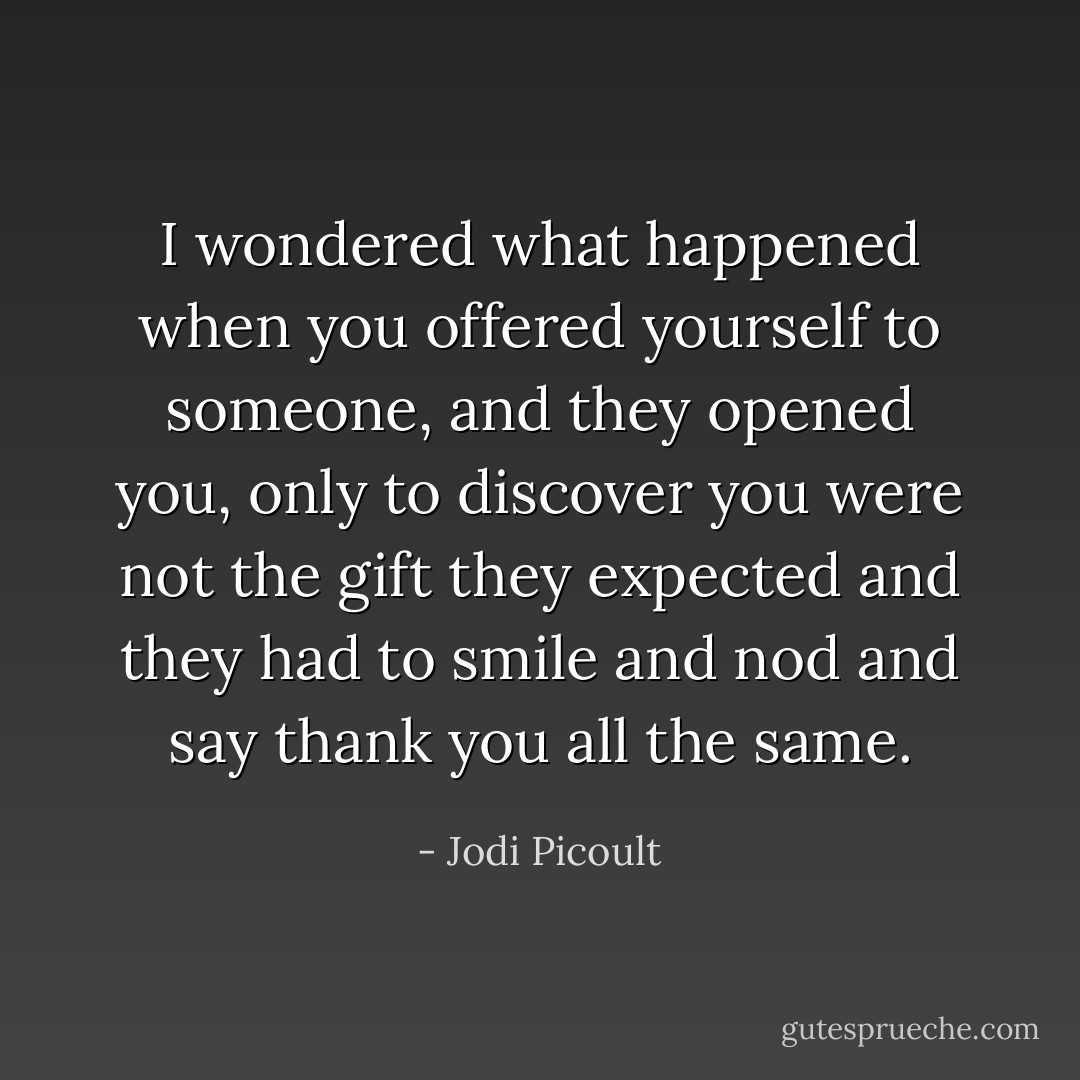 I wondered what happened when you offered yourself to someone, and they opened you, only to discover you were not the gift they expected and they had to smile and nod and say thank you all the same. - Jodi Picoult