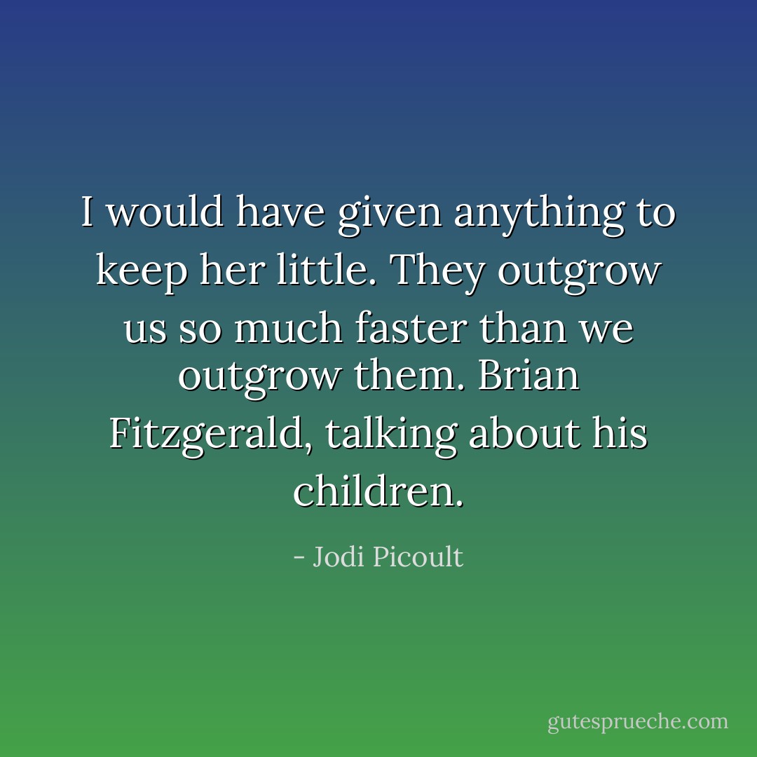 I would have given anything to keep her little. They outgrow us so much faster than we outgrow them.<br />Brian Fitzgerald, talking about his children. - Jodi Picoult