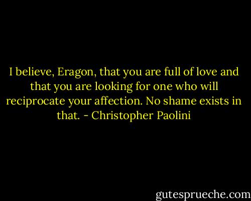 I believe, Eragon, that you are full of love and that you are looking for one who will reciprocate your affection. No shame exists in that. - Christopher Paolini