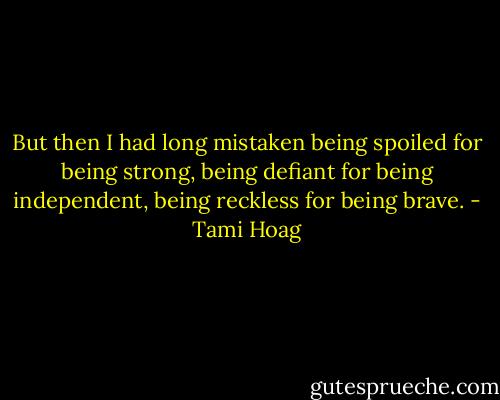 But then I had long mistaken being spoiled for being strong, being defiant for being independent, being reckless for being brave. - Tami Hoag