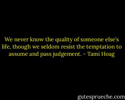 We never know the quality of someone else's life, though we seldom resist the temptation to assume and pass judgement. - Tami Hoag