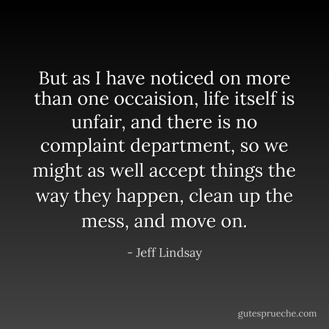 But as I have noticed on more than one occaision, life itself is unfair, and there is no complaint department, so we might as well accept things the way they happen, clean up the mess, and move on. - Jeff Lindsay