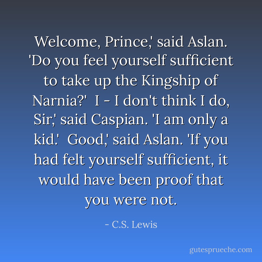 Welcome, Prince,' said Aslan. 'Do you feel yourself sufficient to take up the Kingship of Narnia?'<br /><br />I - I don't think I do, Sir,' said Caspian. 'I am only a kid.'<br /><br />Good,' said Aslan. 'If you had felt yourself sufficient, it would have been proof that you were not. - C.S. Lewis