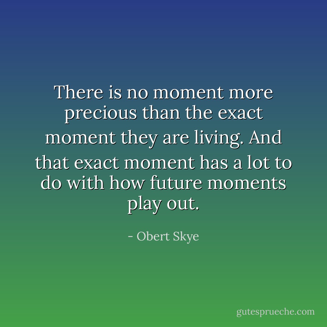 There is no moment more precious than the exact moment they are living. And that exact moment has a lot to do with how future moments play out. - Obert Skye