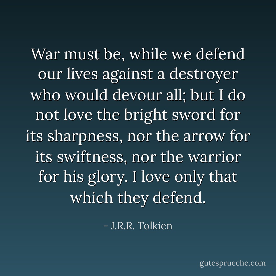 War must be, while we defend our lives against a destroyer who would devour all; but I do not love the bright sword for its sharpness, nor the arrow for its swiftness, nor the warrior for his glory. I love only that which they defend. - J.R.R. Tolkien