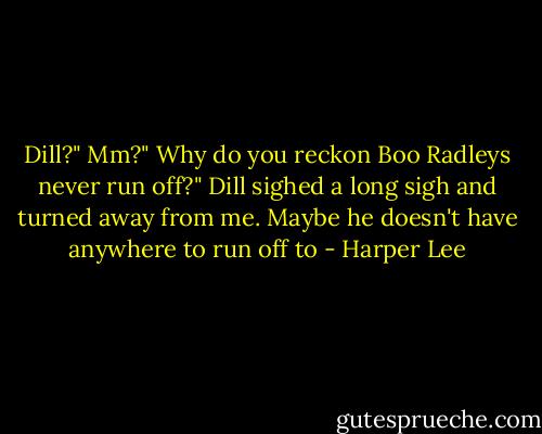Dill?"<br />Mm?"<br />Why do you reckon Boo Radleys never run off?"<br />Dill sighed a long sigh and turned away from me.<br />Maybe he doesn't have anywhere to run off to - Harper Lee